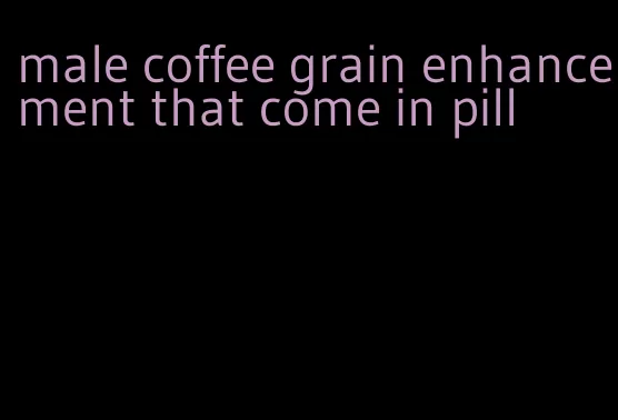 male coffee grain enhancement that come in pill
